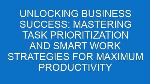 Unlocking Business Success: Mastering Task Prioritization and Smart Work Strategies for Maximum Productivity